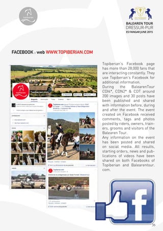 35
Topiberian’s Facebook page
has more than 28,000 fans that
are interacting constantly. They
use Topiberian’s Facebook for
additional information.
During the BalearenTour
CDI4*, CDN2* & CDT around
200 images and 30 posts have
been published and shared
with information before, during
and after the event. The event
created on Facebook received
comments, tags and photos
posted by riders, owners, train-
ers, grooms and visitors of the
Balearen Tour.
Any information on the event
has been posted and shared
on social media. All results,
starting orders, news and pub-
lications of videos have been
shared on both Facebooks of
Topiberian and Balearentour.
com.
FACEBOOK : web WWW.TOPIBERIAN.COM
topiberian
BALEAREN TOUR
DRESSUR-PUR
ES FANGAR JUNE 2015
 