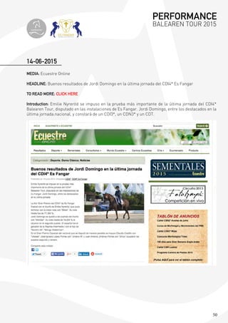 50
14-06-2015
MEDIA: Ecuestre Online
HEADLINE: Buenos resultados de Jordi Domingo en la última jornada del CDI4* Es Fangar
TO READ MORE: CLICK HERE
Introduction: Emilie Nyreröd se impuso en la prueba más importante de la última jornada del CDI4*
Balearen Tour, disputado en las instalaciones de Es Fangar. Jordi Domingo, entre los destacados en la
última jornada.nacional, y constará de un CDI3*, un CDN3* y un CDT.
PERFORMANCE
BALEAREN TOUR 2015
topiberian
 