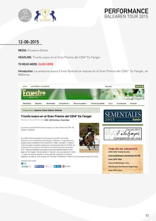 52
12-06-2015
MEDIA: Ecuestre Online
HEADLINE: Triunfo sueco en el Gran Premio del CDI4* Es Fangar
TO READ MORE: CLICK HERE
Introduction: La amazona sueca Emilie Nyreröd se impuso en el Gran Premio del CDI4* Es Fangar, en
Mallorca.
PERFORMANCE
BALEAREN TOUR 2015topiberian
 