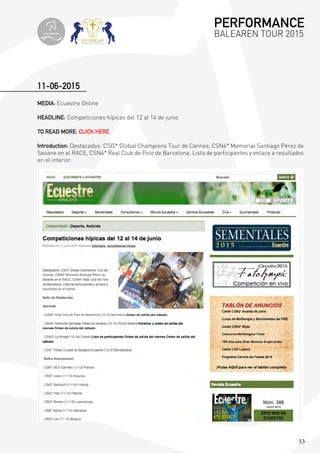 53
11-06-2015
MEDIA: Ecuestre Online
HEADLINE: Competiciones hípicas del 12 al 14 de junio
TO READ MORE: CLICK HERE
Introduction: Destacados: CSI5* Global Champions Tour de Cannes, CSN4* Memorial Santiago Pérez de
Seoane en el RACE, CSN4* Real Club de Polo de Barcelona. Lista de participantes y enlace a resultados
en el interior.
PERFORMANCE
BALEAREN TOUR 2015topiberian
 