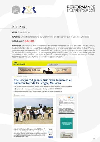 54
MEDIA: OcioCaballo.es
HEADLINE:Emilie Nyreröd gana la Kür Gran Premio en el Balearen Tour de Es Fangar, Mallorca
TO READ MORE: CLICK HERE
Introduction: Se disputó la Kür Gran Premio BMW correspondiente al CDI4* Balearen Tour Es Fangar,
donde Emilie Nyreröd con “Miata” (Lancado x Graziell) se proclamó ganadora de la Kür de Gran Premio.
La ganadora se ha llevado un BMW modelo Z4 que recibió en una emocionante entrega de premios. Su
Kür comenzaba con diagonales cortas en passage con transiciones a piaff que es una de las grandes
habilidades de este caballo. Otro punto álgido son sus trotes largos, y los apoyos en passage con con-
tracambios al trote. Una Kür que fue premiada con un 77.350%.
15-06-2015
PERFORMANCE
BALEAREN TOUR 2015topiberian
 