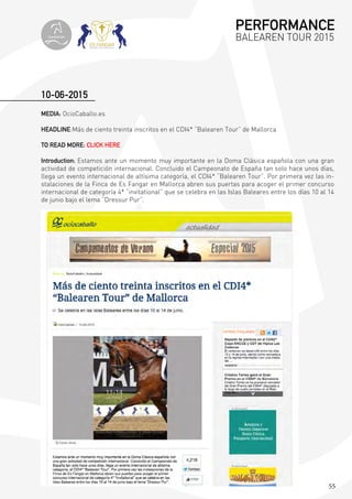 55
MEDIA: OcioCaballo.es
HEADLINE:Más de ciento treinta inscritos en el CDI4* “Balearen Tour” de Mallorca
TO READ MORE: CLICK HERE
Introduction: Estamos ante un momento muy importante en la Doma Clásica española con una gran
actividad de competición internacional. Concluido el Campeonato de España tan solo hace unos días,
llega un evento internacional de altísima categoría, el CDI4* “Balearen Tour”. Por primera vez las in-
stalaciones de la Finca de Es Fangar en Mallorca abren sus puertas para acoger el primer concurso
internacional de categoría 4* “invitational” que se celebra en las Islas Baleares entre los días 10 al 14
de junio bajo el lema “Dressur Pur”.
10-06-2015
PERFORMANCE
BALEAREN TOUR 2015topiberian
 