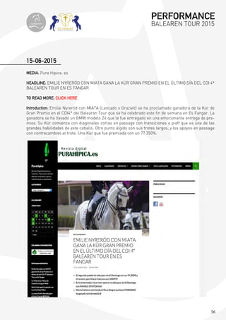 56
MEDIA: Pura Hipica. es
HEADLINE: EMILIE NYRERÖD CON MIATA GANA LA KÜR GRAN PREMIO EN EL ÚLTIMO DÍA DEL CDI 4*
BALEAREN TOUR EN ES FANGAR
TO READ MORE: CLICK HERE
Introduction: Emilie Nyreröd con MIATA (Lancado x Graziell) se ha proclamado ganadora de la Kür de
Gran Premio en el CDI4* del Balearan Tour que se ha celebrado este fin de semana en Es Fangar. La
ganadora se ha llevado un BMW modelo Z4 que le fue entregado en una emocionante entrega de pre-
mios. Su Kür comienza con diagonales cortas en passage con transiciones a piaff que es una de las
grandes habilidades de este caballo. Otro punto álgido son sus trotes largos, y los apoyos en passage
con contracambios al trote. Una Kür que fue premiada con un 77.350%.
15-06-2015
PERFORMANCE
BALEAREN TOUR 2015topiberian
 