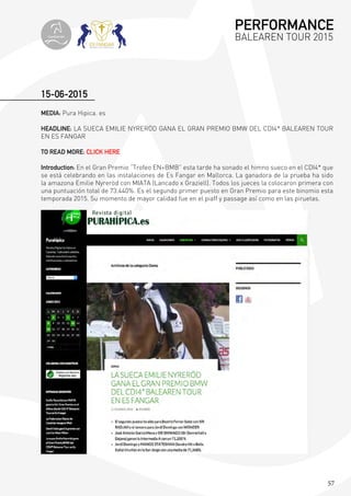 57
MEDIA: Pura Hipica. es
HEADLINE: LA SUECA EMILIE NYRERÖD GANA EL GRAN PREMIO BMW DEL CDI4* BALEAREN TOUR
EN ES FANGAR
TO READ MORE: CLICK HERE
Introduction: En el Gran Premio “Trofeo EN+BMB” esta tarde ha sonado el himno sueco en el CDI4* que
se está celebrando en las instalaciones de Es Fangar en Mallorca. La ganadora de la prueba ha sido
la amazona Emilie Nyreröd con MIATA (Lancado x Graziell). Todos los jueces la colocaron primera con
una puntuación total de 73.440%. Es el segundo primer puesto en Gran Premio para este binomio esta
temporada 2015. Su momento de mayor calidad fue en el piaff y passage así como en las piruetas.
15-06-2015
PERFORMANCE
BALEAREN TOUR 2015topiberian
 