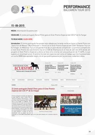 58
15 -06-2015
MEDIA: Información Ecuestre.com
HEADLINE: El jinete portugués Daniel Pinto gana el Gran Premio Especial del CDI 4* de Es Fangar
TO READ MORE: CLICK HERE
Introduction: El himno portugués ha sonado este sábado por la tarde noche en honor a Daniel Pinto con
‘Santurion de Massa’ (‘Munchhausen’ x ‘Viena’) en el Gran Premio Especial del CDI4* Balearen Tour en
Es Fangar, en Mallorca. Fue un estupendo final de un gran día de competición. La primera competición
a nivel Gran Premio de este binomio fue en el CDI de Vilamoura en el mes de abril de 2015 donde allí
ya ganó el Gran Premio Especial y ahora se lleva otra victoria con una puntuación de 71,549%, lo que
supone un record personal. El premio ha sido tan espectacular como el trabajo que nos ha presentado
un coche BMW descapotable negro con el que podrá pasearse por la preciosa ciudad de Lisboa.
PERFORMANCE
BALEAREN TOUR 2015topiberian
 