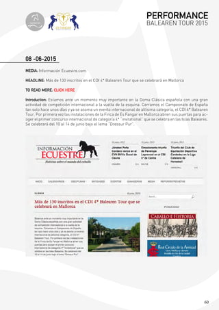 60
08 -06-2015
MEDIA: Información Ecuestre.com
HEADLINE: Más de 130 inscritos en el CDI 4* Balearen Tour que se celebrará en Mallorca
TO READ MORE: CLICK HERE
Introduction: Estamos ante un momento muy importante en la Doma Clásica española con una gran
actividad de competición internacional a la vuelta de la esquina. Cerramos el Campeonato de España
tan solo hace unos días y ya se asoma un evento internacional de altísima categoría, el CDI 4* Balearen
Tour. Por primera vez las instalaciones de la Finca de Es Fangar en Mallorca abren sus puertas para ac-
oger el primer concurso internacional de categoría 4* “invitational” que se celebra en las Islas Baleares.
Se celebrará del 10 al 14 de junio bajo el lema “Dressur Pur”.
PERFORMANCE
BALEAREN TOUR 2015topiberian
 
