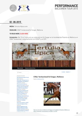 61
02 -06-2015
MEDIA: Tertulia Hípica.com
HEADLINE: CDI4* Invitacional Es Fangar, Mallorca
TO READ MORE: CLICK HERE
Introduction: Del 12 al 14 de junio se celebrará en Es Fangar en la localidad de Felanitx en Mallorca un
CDI4* Invitacional, conjuntamente con CDN2* y un CDT.
PERFORMANCE
BALEAREN TOUR 2015topiberian
 
