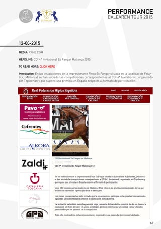 62
MEDIA: RFHE.COM
HEADLINE: CDI 4* Invitational Es Fangar Mallorca 2015
TO READ MORE: CLICK HERE
Introduction: En las instalaciones de la impresionante Finca Es Fangar situada en la localidad de Felan-
titx, (Mallorca) se han iniciado las competiciones correspondientes al CDI 4* Invitational , organizado
por Topiberian y que supone una primicia en España respecto al formato de participación.
12-06-2015
PERFORMANCE
BALEAREN TOUR 2015topiberian
 