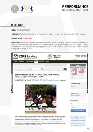 63
MEDIA: TIENDAHIPICA.ES
HEADLINE:BEATRIZ FERRER-SALAT SEGUNDA EN EL GRAN PREMIO ESPECIAL DEL CDI4* DE ES FANGAR
TO READ MORE: CLICK HERE
Introduction: Este fin de semana, como ya informamos desde el blog de Tienda Hípica ZMS Saddlery, se
celebró el Balearen Tour de doma clásica de Es Fangar, en el que nuestra patrocinada Beatriz Ferrer-
Salat se alzó al podium, con una segunda posición el el Gran Premio Especial del CDI*4, con Sir Radjah
y una puntuación de 70.882%.
16-06-2015
PERFORMANCE
BALEAREN TOUR 2015topiberian
 