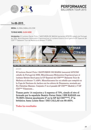 68
MEDIA: GLOBALCABALLOS.COM
TO READ MORE: CLICK HERE
Introduction: El lusitano Daniel Pinto / SANTURION DE MASSA (semental APDCRS caballo de Portugal
de 2006, Münchlaussen-Hohenstein-Caprimond por el lusitano Estoiro-Zoco) gana la GP Especial del
CDI**** Balearen Tour de Mallorca al obtener 71.459%.
14-06-2015
PERFORMANCE
BALEAREN TOUR 2015topiberian
 