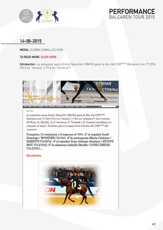 69
MEDIA: GLOBALCABALLOS.COM
TO READ MORE: CLICK HERE
Introduction: La amazona sueca Emile Nyneröd / MIATA gana la Kur del CDI**** Balearen con 77.35%
(75.3 en “técnica” y 79.4 en “artística”)
14-06-2015
PERFORMANCE
BALEAREN TOUR 2015topiberian
 