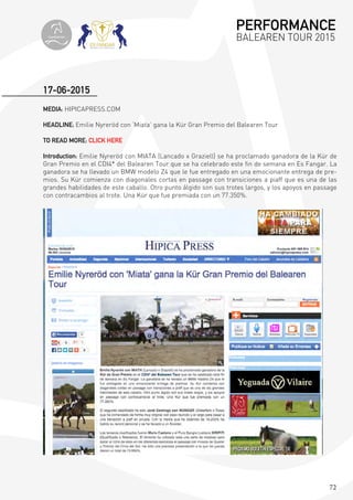 72
MEDIA: HIPICAPRESS.COM
HEADLINE; Emilie Nyreröd con ‘Miata’ gana la Kür Gran Premio del Balearen Tour
TO READ MORE: CLICK HERE
Introduction: Emilie Nyreröd con MIATA (Lancado x Graziell) se ha proclamado ganadora de la Kür de
Gran Premio en el CDI4* del Balearen Tour que se ha celebrado este fin de semana en Es Fangar. La
ganadora se ha llevado un BMW modelo Z4 que le fue entregado en una emocionante entrega de pre-
mios. Su Kür comienza con diagonales cortas en passage con transiciones a piaff que es una de las
grandes habilidades de este caballo. Otro punto álgido son sus trotes largos, y los apoyos en passage
con contracambios al trote. Una Kür que fue premiada con un 77.350%.
17-06-2015
PERFORMANCE
BALEAREN TOUR 2015topiberian
 