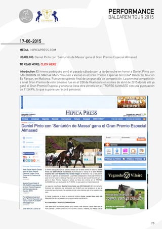 73
MEDIA: HIPICAPRESS.COM
HEADLINE: Daniel Pinto con ‘Santurión de Massa’ gana el Gran Premio Especial Almased
TO READ MORE: CLICK HERE
Introduction: El himno portugués sonó el pasado sábado por la tarde noche en honor a Daniel Pinto con
SANTURION DE MASSA (Munchhausen x Viena) en el Gran Premio Especial del CDI4* Balearen Tour en
Es Fangar, en Mallorca. Fue un estupendo final de un gran día de competición. La primera competición
a nivel Gran Premio de este binomio fue en el CDI de Vilamoura en el mes de abril de 2015 donde allí ya
ganó el Gran Premio Especial y ahora se lleva otra victoria en el TROFEO ALMASED con una puntuación
de 71,549%, lo que supone un record personal.
17-06-2015
PERFORMANCE
BALEAREN TOUR 2015topiberian
 