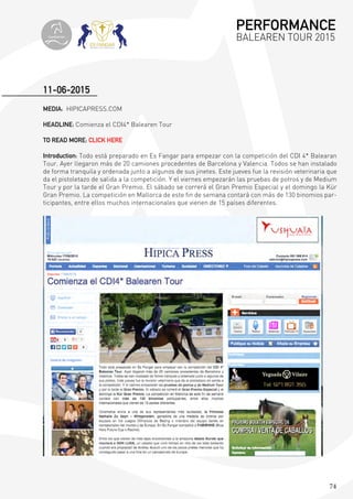 74
MEDIA: HIPICAPRESS.COM
HEADLINE: Comienza el CDI4* Balearen Tour
TO READ MORE: CLICK HERE
Introduction: Todo está preparado en Es Fangar para empezar con la competición del CDI 4* Balearan
Tour. Ayer llegaron más de 20 camiones procedentes de Barcelona y Valencia. Todos se han instalado
de forma tranquila y ordenada junto a algunos de sus jinetes. Este jueves fue la revisión veterinaria que
da el pistoletazo de salida a la competición. Y el viernes empezarán las pruebas de potros y de Medium
Tour y por la tarde el Gran Premio. El sábado se correrá el Gran Premio Especial y el domingo la Kür
Gran Premio. La competición en Mallorca de este fin de semana contará con más de 130 binomios par-
ticipantes, entre ellos muchos internacionales que vienen de 15 países diferentes.
11-06-2015
PERFORMANCE
BALEAREN TOUR 2015topiberian
 