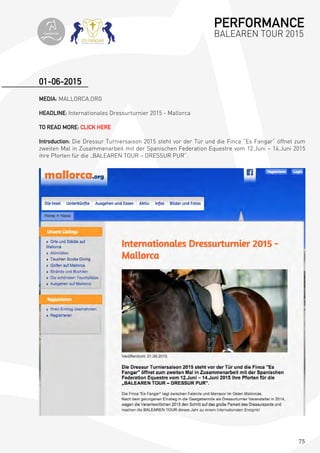 75
MEDIA: MALLORCA.ORG
HEADLINE: Internationales Dressurturnier 2015 - Mallorca
TO READ MORE: CLICK HERE
Introduction: Die Dressur Turniersaison 2015 steht vor der Tür und die Finca “Es Fangar” öffnet zum
zweiten Mal in Zusammenarbeit mit der Spanischen Federation Equestre vom 12.Juni – 14.Juni 2015
ihre Pforten für die „BALEAREN TOUR – DRESSUR PUR”.
01-06-2015
PERFORMANCE
BALEAREN TOUR 2015topiberian
 
