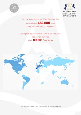 8
The intensity of the color represents the number of visits
The Live Streaming of the CDI4* Balearen Tour
received over +36.000 visits
during the three days of competiton
During the Balearen Tour (12th to 14th of June)
Topiberian.com had
over 100.000 Page Views
topiberian
BALEAREN TOUR
DRESSUR-PUR
ES FANGAR JUNE 2015
 