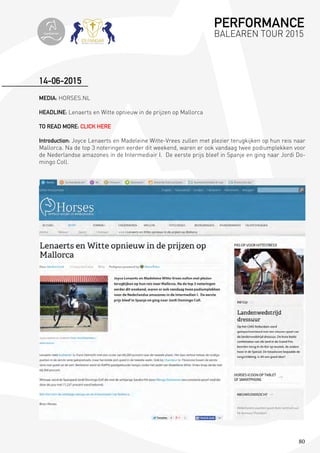 80
MEDIA: HORSES.NL
HEADLINE: Lenaerts en Witte opnieuw in de prijzen op Mallorca
TO READ MORE: CLICK HERE
Introduction: Joyce Lenaerts en Madeleine Witte-Vrees zullen met plezier terugkijken op hun reis naar
Mallorca. Na de top 3 noteringen eerder dit weekend, waren er ook vandaag twee podiumplekken voor
de Nederlandse amazones in de Intermediair I. De eerste prijs bleef in Spanje en ging naar Jordi Do-
mingo Coll.
14-06-2015
PERFORMANCE
BALEAREN TOUR 2015topiberian
 