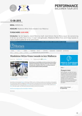 81
MEDIA: HORSES.NL
HEADLINE: Madeleine Witte-Vrees tweede in kür Mallorca
TO READ MORE: CLICK HERE
Introduction: Op het Spaanse eiland Mallorca heeft José Antonio García Mena zojuist de overwinning
in de kür op Lichte Tour-niveau in eigen land gehouden. Madeleine Witte-Vrees werd knap tweede en
Joyce Lenaerts pakte de derde podiumplek.
13-06-2015
PERFORMANCE
BALEAREN TOUR 2015topiberian
 