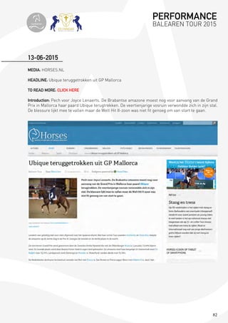 82
MEDIA: HORSES.NL
HEADLINE: Ubique teruggetrokken uit GP Mallorca
TO READ MORE: CLICK HERE
Introduction: Pech voor Joyce Lenaerts. De Brabantse amazone moest nog voor aanvang van de Grand
Prix in Mallorca haar paard Ubique terugtrekken. De veertienjarige vosruin verwondde zich in zijn stal.
De blessure lijkt mee te vallen maar de Welt Hit II-zoon was niet fit genoeg om van start te gaan.
13-06-2015
PERFORMANCE
BALEAREN TOUR 2015topiberian
 