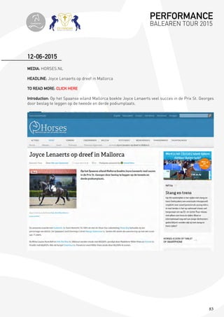 83
MEDIA: HORSES.NL
HEADLINE: Joyce Lenaerts op dreef in Mallorca
TO READ MORE: CLICK HERE
Introduction: Op het Spaanse eiland Mallorca boekte Joyce Lenaerts veel succes in de Prix St. Georges
door beslag te leggen op de tweede en derde podiumplaats.
12-06-2015
PERFORMANCE
BALEAREN TOUR 2015topiberian
 