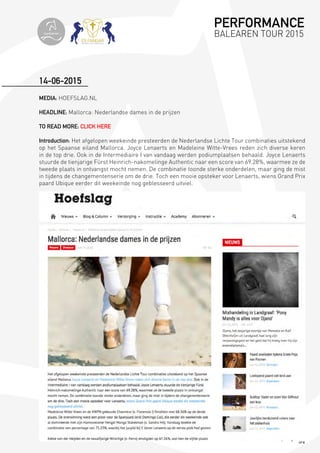 84
MEDIA: HOEFSLAG.NL
HEADLINE: Mallorca: Nederlandse dames in de prijzen
TO READ MORE: CLICK HERE
Introduction: Het afgelopen weekeinde presteerden de Nederlandse Lichte Tour combinaties uitstekend
op het Spaanse eiland Mallorca. Joyce Lenaerts en Madeleine Witte-Vrees reden zich diverse keren
in de top drie. Ook in de Intermediaire I van vandaag werden podiumplaatsen behaald. Joyce Lenaerts
stuurde de tienjarige Fürst Heinrich-nakomelinge Authentic naar een score van 69.28%, waarmee ze de
tweede plaats in ontvangst mocht nemen. De combinatie toonde sterke onderdelen, maar ging de mist
in tijdens de changementenserie om de drie. Toch een mooie opsteker voor Lenaerts, wiens Grand Prix
paard Ubique eerder dit weekeinde nog geblesseerd uitviel.
14-06-2015
PERFORMANCE
BALEAREN TOUR 2015topiberian
 