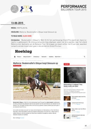 85
MEDIA: HOEFSLAG.NL
HEADLINE: Mallorca: Beukenvallei’s Ubique loopt blessure op
TO READ MORE: CLICK HERE
Introduction: Beukenvallei’s Ubique (v. Welt Hit II,) het veertienjarige Grand Prix paard van Joyce Le-
naerts is geblesseerd. De dressuuramazone toog afgelopen week met drie paarden naar het eiland
Mallorca voor deelname aan de Balearen Tour. De knappe vos kwam echter niet fit aan stal, waardoor
Lenaerts verstek moest laten gaan in de viersterren Grand Prix tour.
13-06-2015
PERFORMANCE
BALEAREN TOUR 2015topiberian
 