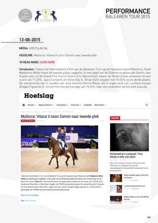 86
MEDIA: HOEFSLAG.NL
HEADLINE: Mallorca: Vitana V-zoon Cennin naar tweede plek
TO READ MORE: CLICK HERE
Introduction: Tijdens de Intermediaire I Kür van de Balearen Tour op het Spaanse eiland Mallorca, heeft
Madeleine Witte-Vrees de tweede plaats opgeëist. In het zadel van de Oldenburg gekeurde Cennin, een
Vivaldi zoon uit de Grand Prix merrie Vitana V (v. Donnerhall), kwam de Nederlandse amazone tot een
score van 71.45%. Joyce Lenaerts en Show Boy (v. Show Star) volgden met 70.05% op de derde plaats.
De overwinning viel in handen van José Antonio García Mena, die in eigen land zijn Lusitano-hengst
Dragao Figueiras (v. Unico) met een percentage van 74.05% naar een unanieme eerste plek stuurde.
13-06-2015
PERFORMANCE
BALEAREN TOUR 2015topiberian
 