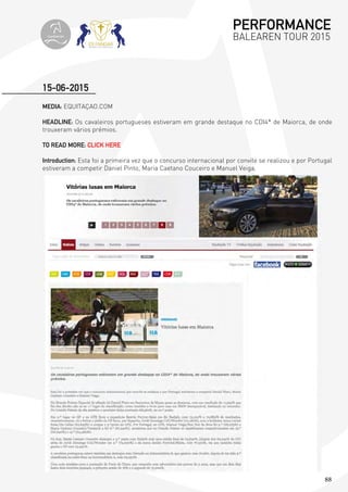 88
MEDIA: EQUITAÇAO.COM
HEADLINE: Os cavaleiros portugueses estiveram em grande destaque no CDI4* de Maiorca, de onde
trouxeram vários prémios.
TO READ MORE: CLICK HERE
Introduction: Esta foi a primeira vez que o concurso internacional por convite se realizou e por Portugal
estiveram a competir Daniel Pinto, Maria Caetano Couceiro e Manuel Veiga.
15-06-2015
PERFORMANCE
BALEAREN TOUR 2015topiberian
 
