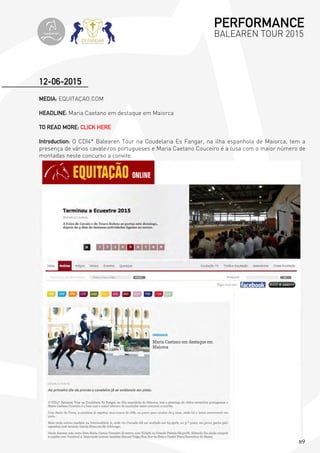 89
MEDIA: EQUITAÇAO.COM
HEADLINE: Maria Caetano em destaque em Maiorca
TO READ MORE: CLICK HERE
Introduction: O CDI4* Balearen Tour na Coudelaria Es Fangar, na ilha espanhola de Maiorca, tem a
presença de vários cavaleiros portugueses e Maria Caetano Couceiro é a lusa com o maior número de
montadas neste concurso a convite.
12-06-2015
PERFORMANCE
BALEAREN TOUR 2015topiberian
 