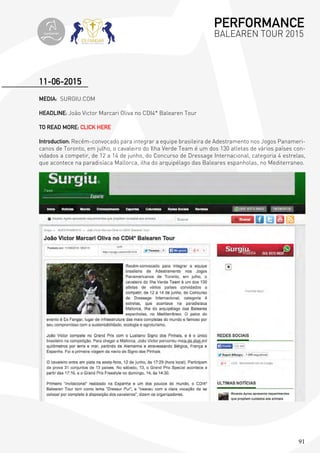91
MEDIA: SURGIU.COM
HEADLINE: João Victor Marcari Oliva no CDI4* Balearen Tour
TO READ MORE: CLICK HERE
Introduction: Recém-convocado para integrar a equipe brasileira de Adestramento nos Jogos Panameri-
canos de Toronto, em julho, o cavaleiro do Ilha Verde Team é um dos 130 atletas de vários países con-
vidados a competir, de 12 a 14 de junho, do Concurso de Dressage Internacional, categoria 4 estrelas,
que acontece na paradisíaca Mallorca, ilha do arquipélago das Baleares espanholas, no Mediterraneo.
11-06-2015
PERFORMANCE
BALEAREN TOUR 2015topiberian
 