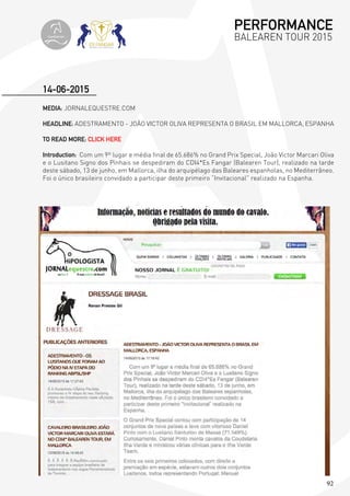 92
MEDIA: JORNALEQUESTRE.COM
HEADLINE: ADESTRAMENTO - JOÃO VICTOR OLIVA REPRESENTA O BRASIL EM MALLORCA, ESPANHA
TO READ MORE: CLICK HERE
Introduction: Com um 9º lugar e média final de 65.686% no Grand Prix Special, João Victor Marcari Oliva
e o Lusitano Signo dos Pinhais se despediram do CDI4*Es Fangar (Balearen Tour), realizado na tarde
deste sábado, 13 de junho, em Mallorca, ilha do arquipélago das Baleares espanholas, no Mediterrâneo.
Foi o único brasileiro convidado a participar deste primeiro “Invitacional” realizado na Espanha.
14-06-2015
PERFORMANCE
BALEAREN TOUR 2015topiberian
 