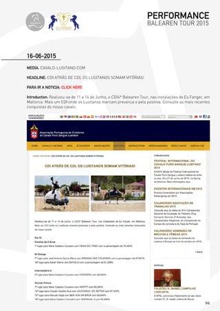 94
MEDIA: CAVALO-LUSITANO.COM
HEADLINE: CDI ATRÁS DE CDI, OS LUSITANOS SOMAM VITÓRIAS!
PARA IR A NOTICIA: CLICK HERE
Introduction: Realizou-se de 11 a 14 de Junho, o CDI4* Balearen Tour, nas instalações de Es Fanger, em
Mallorca. Mais um CDI onde os Lusitanos marcam presença e pela positiva. Consulte as mais recentes
conquistas do nosso cavalo
16-06-2015
PERFORMANCE
BALEAREN TOUR 2015topiberian
 