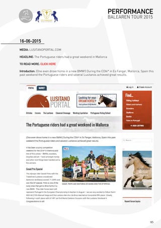 95
MEDIA: LUSITANOPORTAL.COM
HEADLINE: The Portuguese riders had a great weekend in Mallorca
TO READ MORE: CLICK HERE
Introduction: (One even drove home in a new BMW!) During the CDI4* in Es Fangar, Mallorca, Spain this
past weekend the Portuguese riders and several Lusitanos achieved great results.
16-06-2015
PERFORMANCE
BALEAREN TOUR 2015topiberian
 