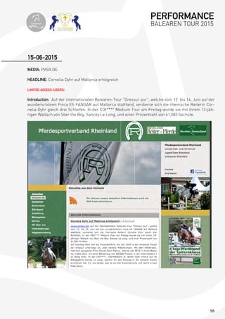 98
MEDIA: PVSR.DE
HEADLINE: Cornelia Dyhr auf Mallorca erfolgreich
LIMITED ACCESS (USERS)
Introduction: Auf der internationalen Balearen-Tour “Dressur pur”, welche vom 12. bis 14. Juni auf der
wunderschönen Finca ES FANGAR auf Mallorca stattfand, verdiente sich die rheinische Reiterin Cor-
nelia Dyhr gleich drei Schleifen. In der CDI**** Medium Tour am Freitag wurde sie mit ihrem 13-jäh-
rigen Wallach von Stan the Boy, Sancey Le Long, und einer Prozentzahl von 61,083 Sechste.
15-06-2015
PERFORMANCE
BALEAREN TOUR 2015topiberian
 