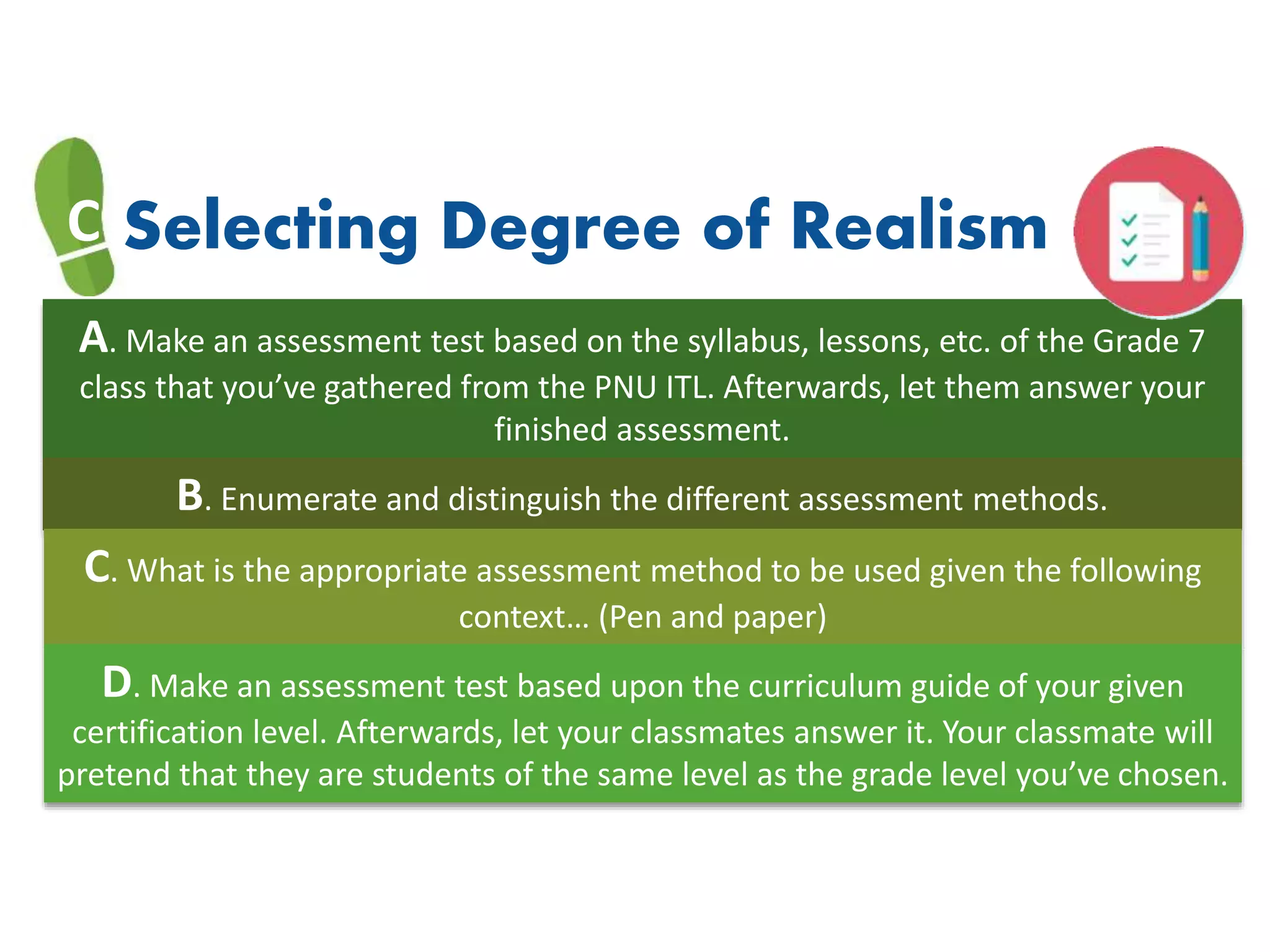 A. Make an assessment test based on the syllabus, lessons, etc. of the Grade 7
class that you’ve gathered from the PNU ITL. Afterwards, let them answer your
finished assessment.
C Selecting Degree of Realism
B. Enumerate and distinguish the different assessment methods.
C. What is the appropriate assessment method to be used given the following
context… (Pen and paper)
D. Make an assessment test based upon the curriculum guide of your given
certification level. Afterwards, let your classmates answer it. Your classmate will
pretend that they are students of the same level as the grade level you’ve chosen.
 