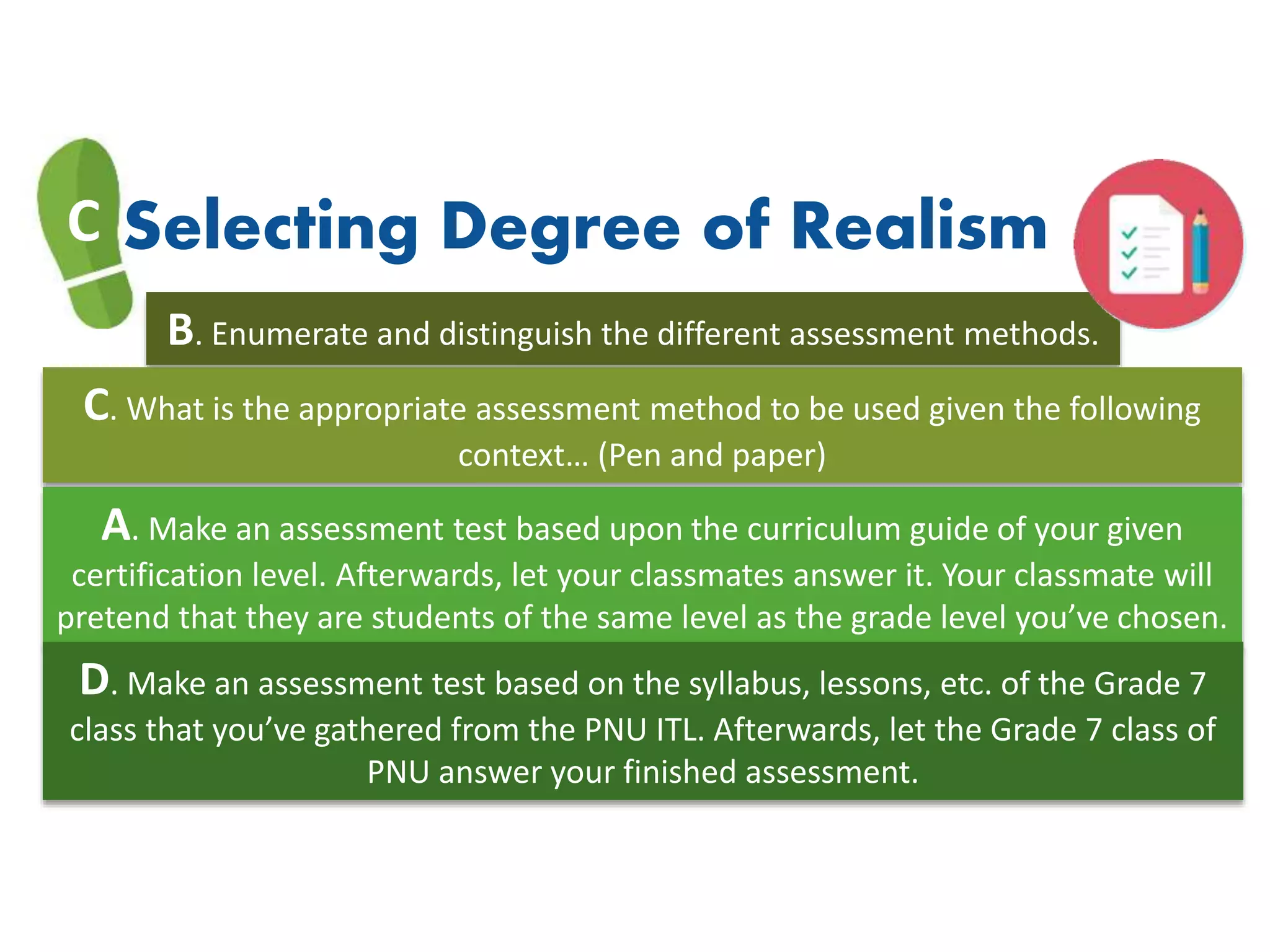 C Selecting Degree of Realism
B. Enumerate and distinguish the different assessment methods.
C. What is the appropriate assessment method to be used given the following
context… (Pen and paper)
A. Make an assessment test based upon the curriculum guide of your given
certification level. Afterwards, let your classmates answer it. Your classmate will
pretend that they are students of the same level as the grade level you’ve chosen.
D. Make an assessment test based on the syllabus, lessons, etc. of the Grade 7
class that you’ve gathered from the PNU ITL. Afterwards, let the Grade 7 class of
PNU answer your finished assessment.
 