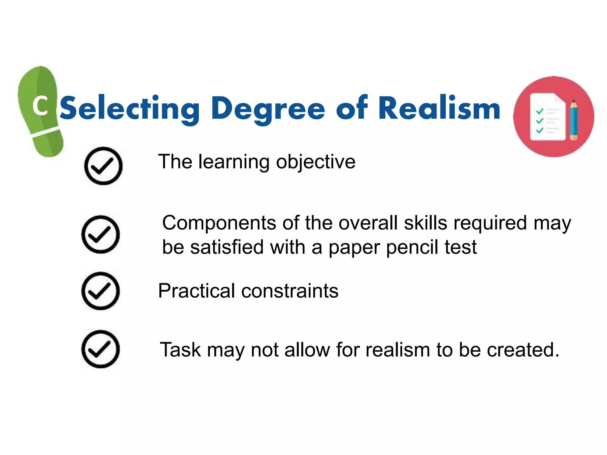 C Selecting Degree of Realism
The learning objective
Components of the overall skills required may
be satisfied with a paper pencil test
Practical constraints
Task may not allow for realism to be created.
 