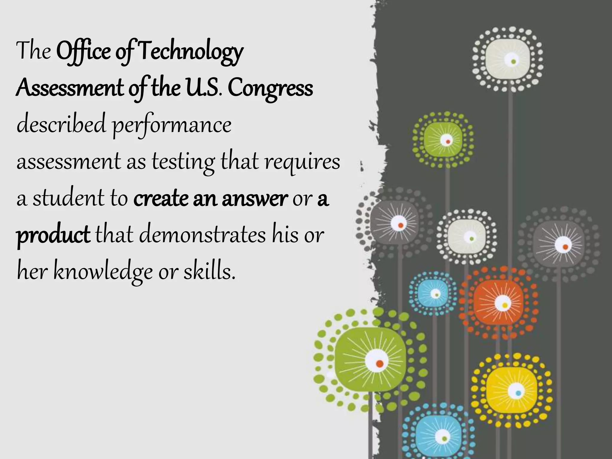 The Office of Technology
Assessment of the U.S. Congress
described performance
assessment as testing that requires
a student to create an answer or a
product that demonstrates his or
her knowledge or skills.
 