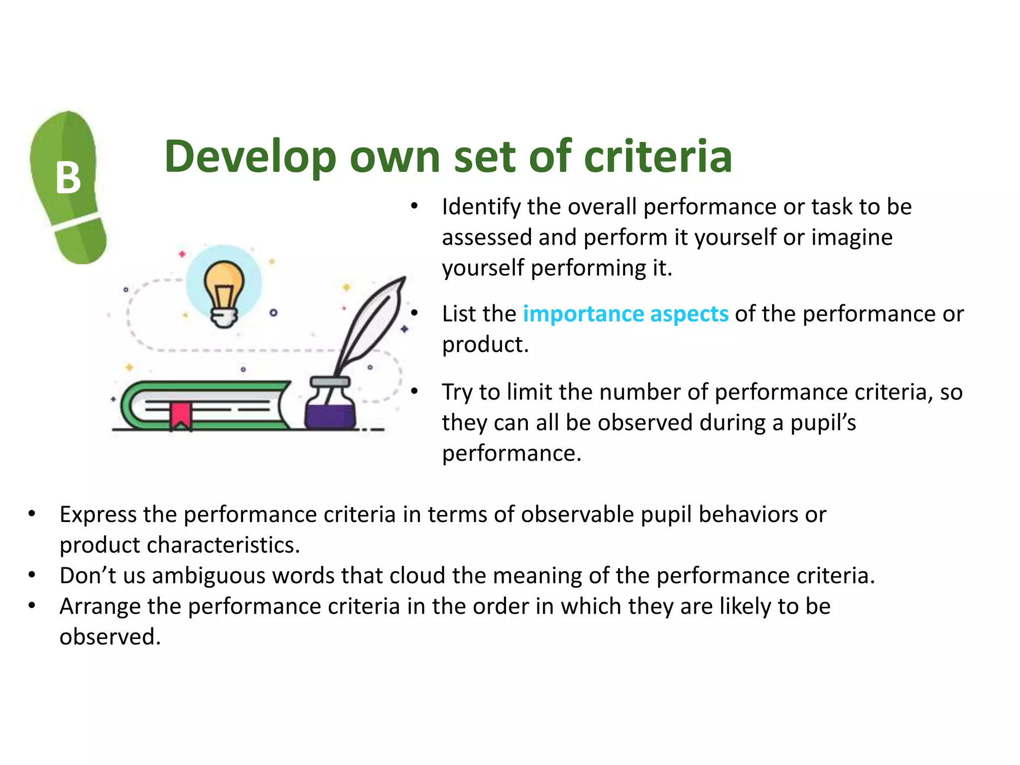 B Develop own set of criteria
• Identify the overall performance or task to be
assessed and perform it yourself or imagine
yourself performing it.
• List the importance aspects of the performance or
product.
• Try to limit the number of performance criteria, so
they can all be observed during a pupil’s
performance.
• Express the performance criteria in terms of observable pupil behaviors or
product characteristics.
• Don’t us ambiguous words that cloud the meaning of the performance criteria.
• Arrange the performance criteria in the order in which they are likely to be
observed.
 