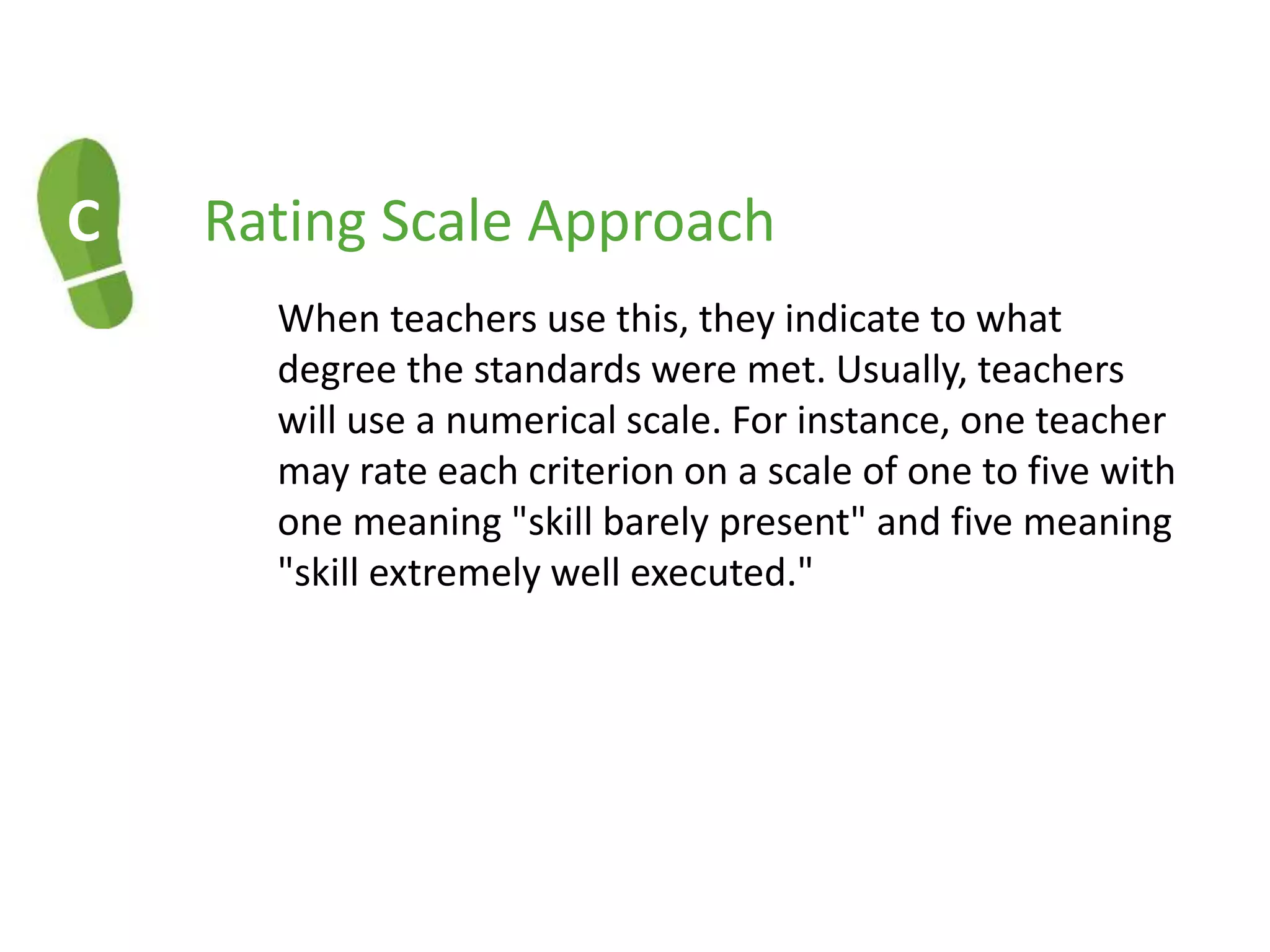 C Rating Scale Approach
When teachers use this, they indicate to what
degree the standards were met. Usually, teachers
will use a numerical scale. For instance, one teacher
may rate each criterion on a scale of one to five with
one meaning "skill barely present" and five meaning
"skill extremely well executed."
 
