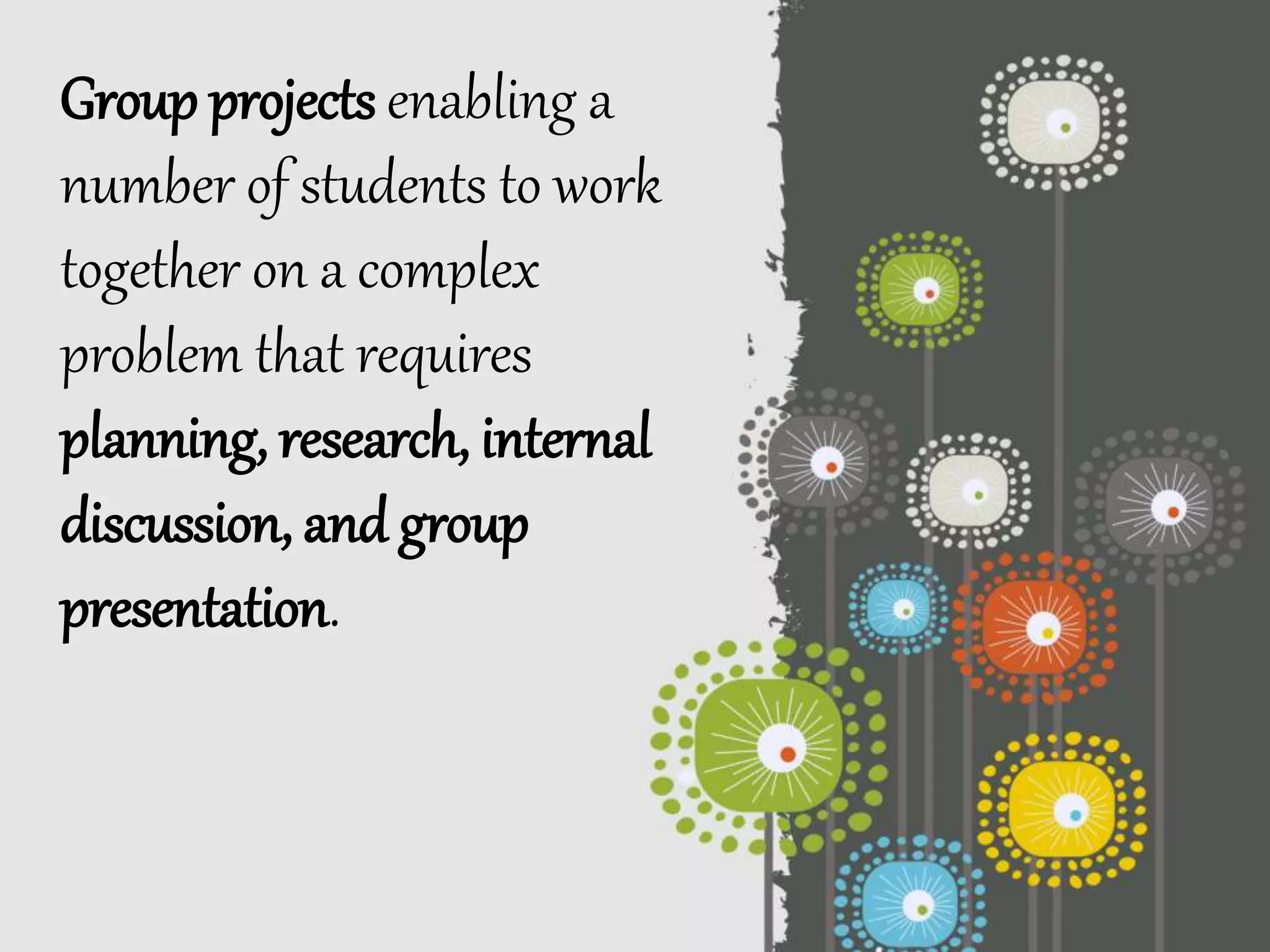 Group projects enabling a
number of students to work
together on a complex
problem that requires
planning, research, internal
discussion, and group
presentation.
 