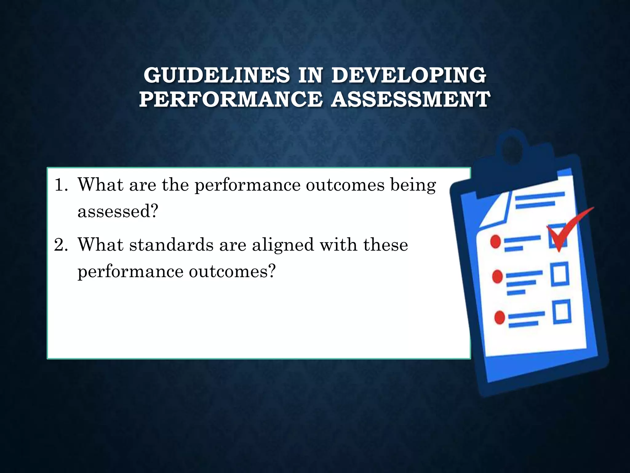 GUIDELINES IN DEVELOPING
PERFORMANCE ASSESSMENT
1. What are the performance outcomes being
assessed?
2. What standards are aligned with these
performance outcomes?
 