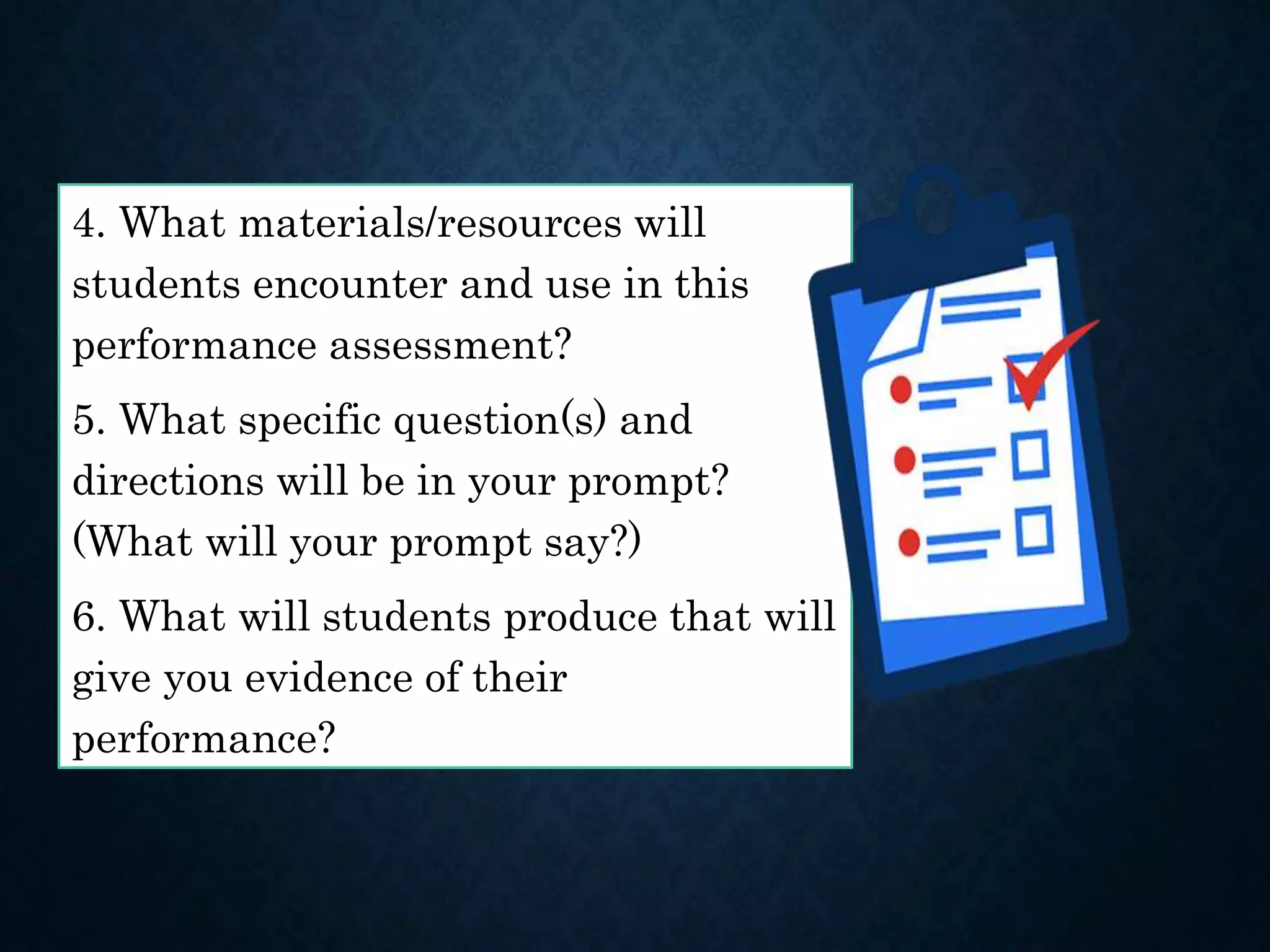 4. What materials/resources will
students encounter and use in this
performance assessment?
5. What specific question(s) and
directions will be in your prompt?
(What will your prompt say?)
6. What will students produce that will
give you evidence of their
performance?
 