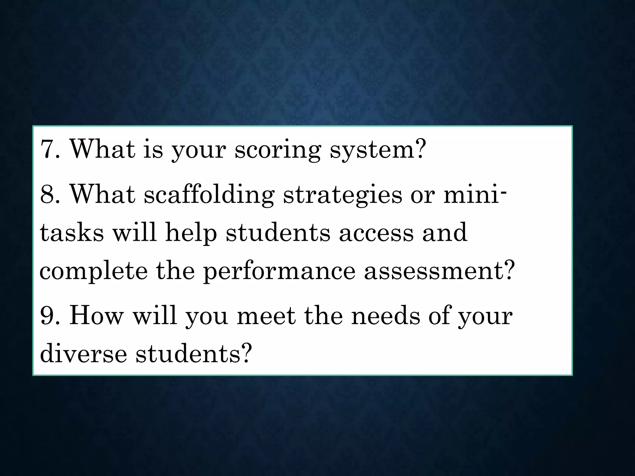 7. What is your scoring system?
8. What scaffolding strategies or mini-
tasks will help students access and
complete the performance assessment?
9. How will you meet the needs of your
diverse students?
 