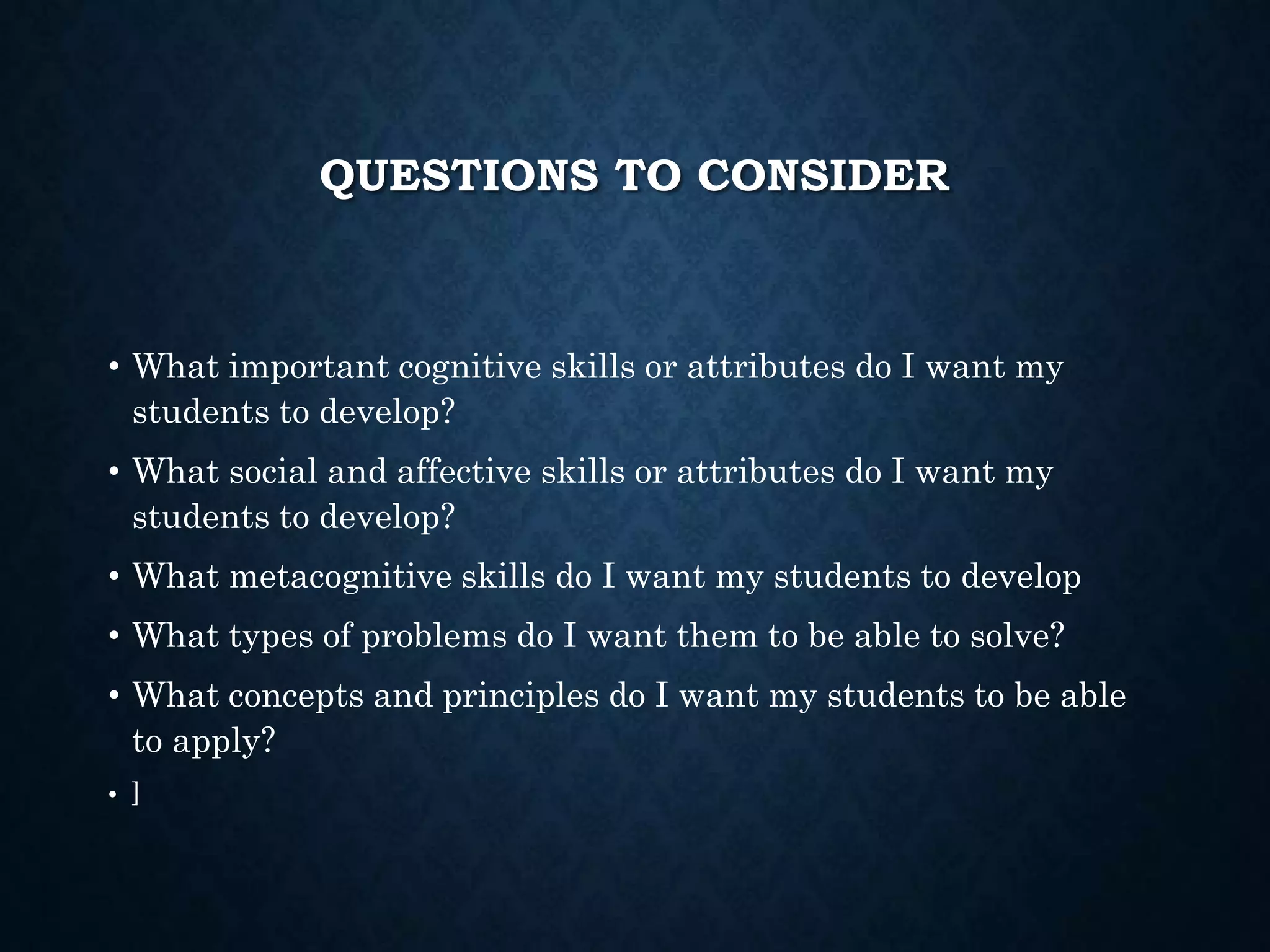 QUESTIONS TO CONSIDER
• What important cognitive skills or attributes do I want my
students to develop?
• What social and affective skills or attributes do I want my
students to develop?
• What metacognitive skills do I want my students to develop
• What types of problems do I want them to be able to solve?
• What concepts and principles do I want my students to be able
to apply?
• ]
 