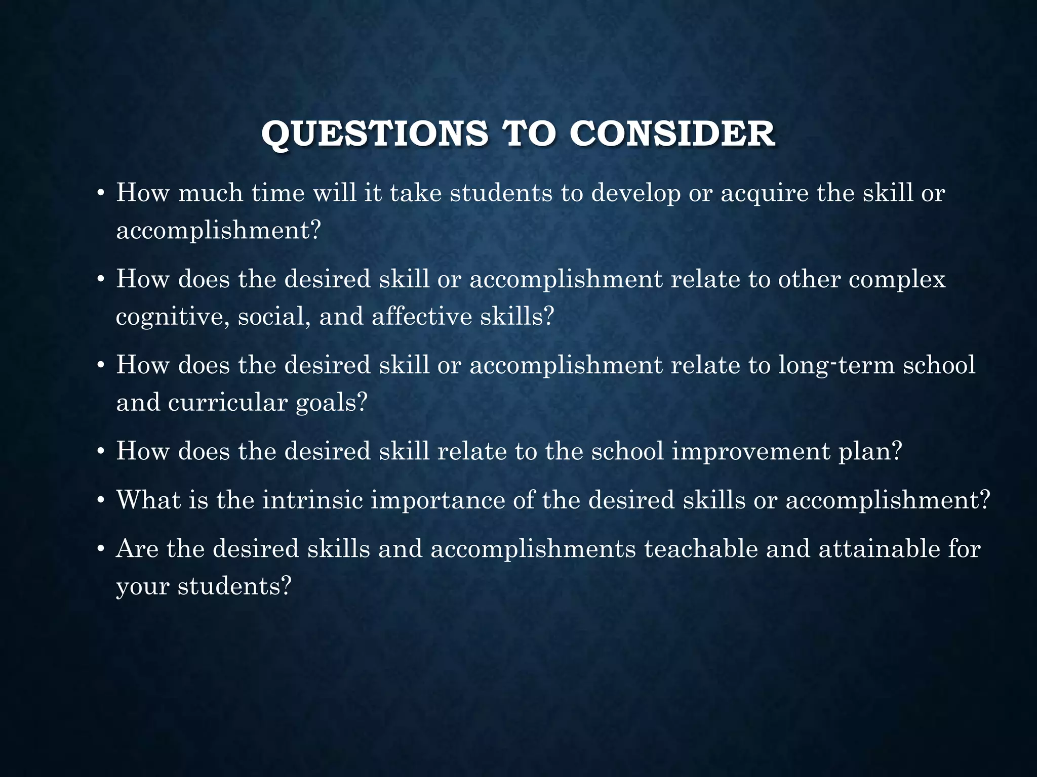 QUESTIONS TO CONSIDER
• How much time will it take students to develop or acquire the skill or
accomplishment?
• How does the desired skill or accomplishment relate to other complex
cognitive, social, and affective skills?
• How does the desired skill or accomplishment relate to long-term school
and curricular goals?
• How does the desired skill relate to the school improvement plan?
• What is the intrinsic importance of the desired skills or accomplishment?
• Are the desired skills and accomplishments teachable and attainable for
your students?
 