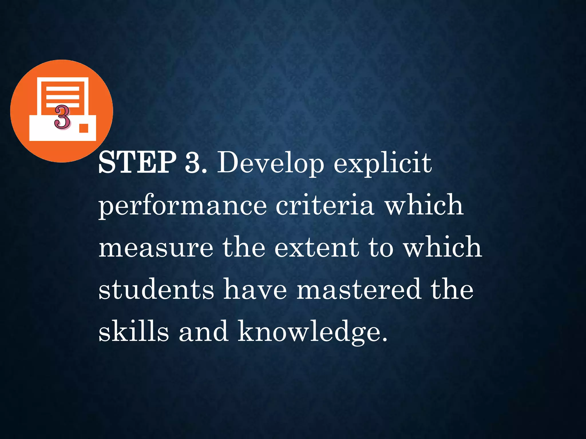 STEP 3. Develop explicit
performance criteria which
measure the extent to which
students have mastered the
skills and knowledge.
 