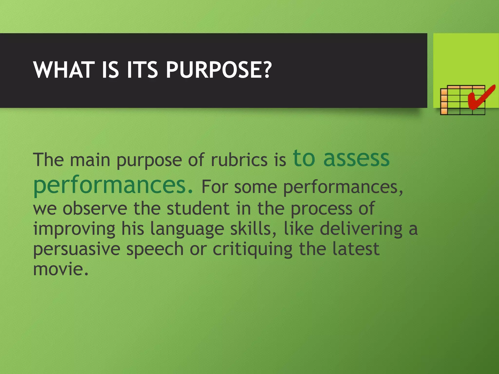 WHAT IS ITS PURPOSE?
The main purpose of rubrics is to assess
performances. For some performances,
we observe the student in the process of
improving his language skills, like delivering a
persuasive speech or critiquing the latest
movie.
 