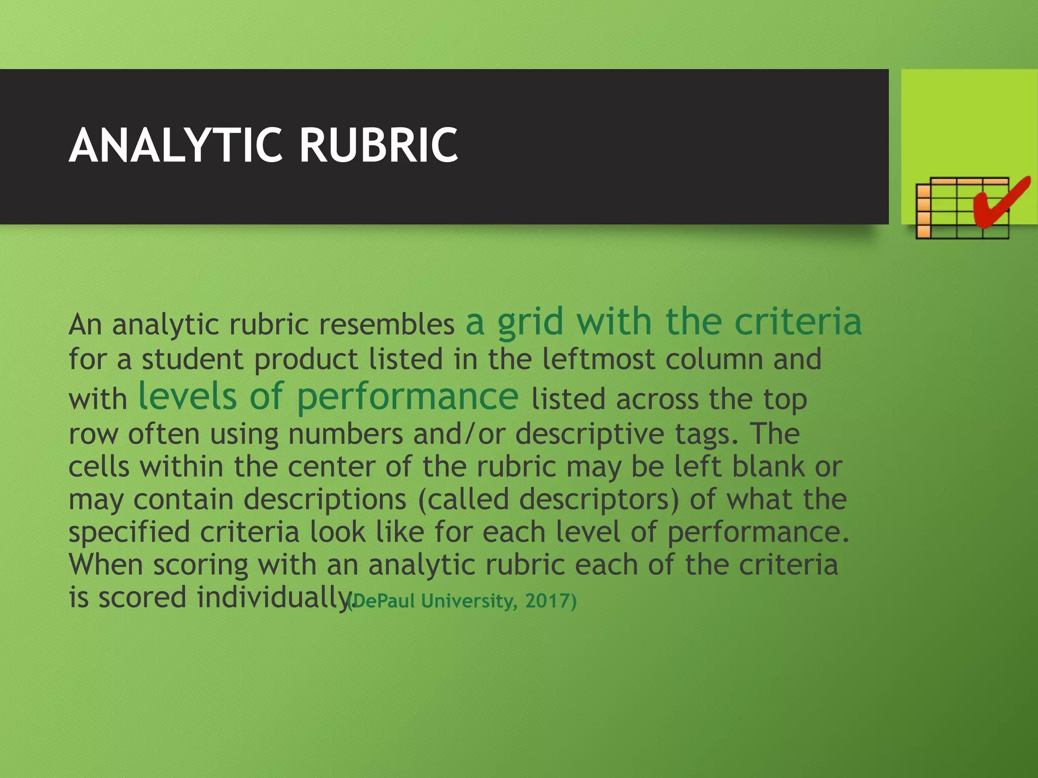 ANALYTIC RUBRIC
An analytic rubric resembles a grid with the criteria
for a student product listed in the leftmost column and
with levels of performance listed across the top
row often using numbers and/or descriptive tags. The
cells within the center of the rubric may be left blank or
may contain descriptions (called descriptors) of what the
specified criteria look like for each level of performance.
When scoring with an analytic rubric each of the criteria
is scored individually.(DePaul University, 2017)
 