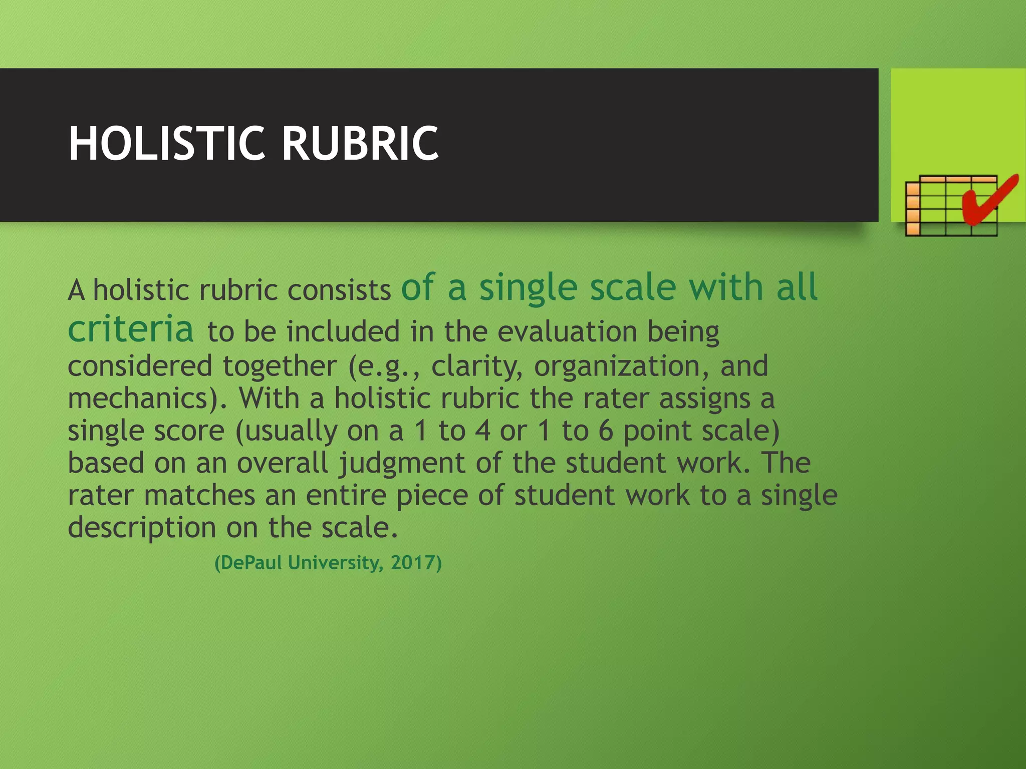 HOLISTIC RUBRIC
A holistic rubric consists of a single scale with all
criteria to be included in the evaluation being
considered together (e.g., clarity, organization, and
mechanics). With a holistic rubric the rater assigns a
single score (usually on a 1 to 4 or 1 to 6 point scale)
based on an overall judgment of the student work. The
rater matches an entire piece of student work to a single
description on the scale.
(DePaul University, 2017)
 